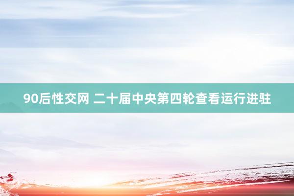 90后性交网 二十届中央第四轮查看运行进驻