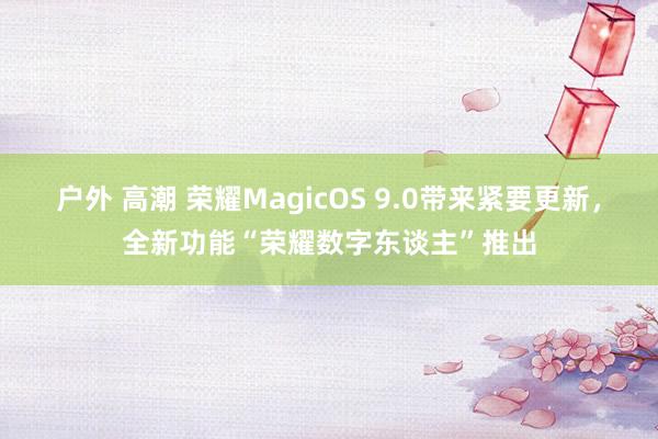 户外 高潮 荣耀MagicOS 9.0带来紧要更新，全新功能“荣耀数字东谈主”推出