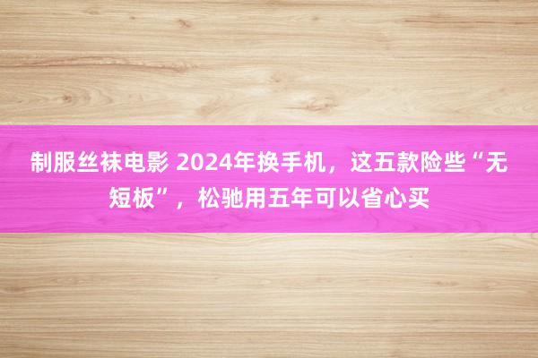 制服丝袜电影 2024年换手机，这五款险些“无短板”，松驰用五年可以省心买