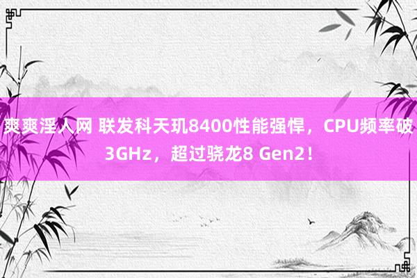 爽爽淫人网 联发科天玑8400性能强悍，CPU频率破3GHz，超过骁龙8 Gen2！