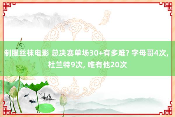 制服丝袜电影 总决赛单场30+有多难? 字母哥4次， 杜兰特9次， 唯有他20次