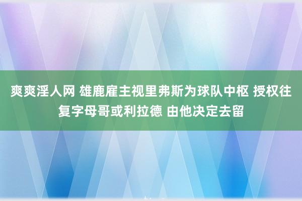 爽爽淫人网 雄鹿雇主视里弗斯为球队中枢 授权往复字母哥或利拉德 由他决定去留