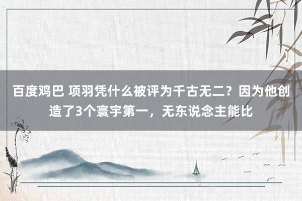 百度鸡巴 项羽凭什么被评为千古无二？因为他创造了3个寰宇第一，无东说念主能比