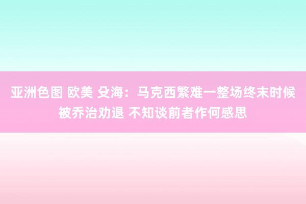 亚洲色图 欧美 殳海：马克西繁难一整场终末时候被乔治劝退 不知谈前者作何感思