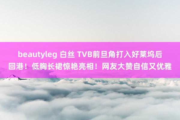 beautyleg 白丝 TVB前旦角打入好莱坞后回港！低胸长裙惊艳亮相！网友大赞自信又优雅