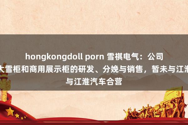 hongkongdoll porn 雪祺电气：公司主要从事大雪柜和商用展示柜的研发、分娩与销售，暂未与江淮汽车合营