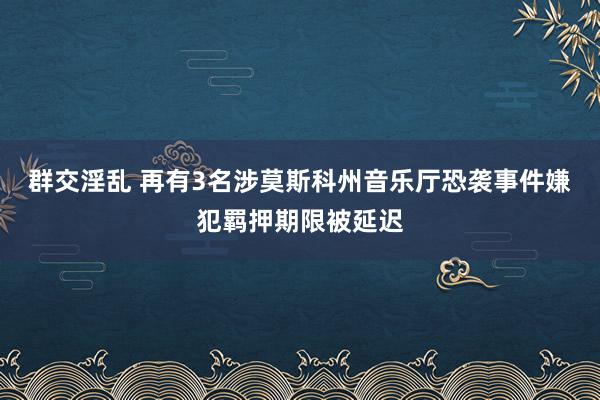 群交淫乱 再有3名涉莫斯科州音乐厅恐袭事件嫌犯羁押期限被延迟