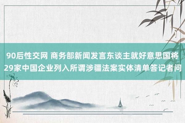 90后性交网 商务部新闻发言东谈主就好意思国将29家中国企业列入所谓涉疆法案实体清单答记者问