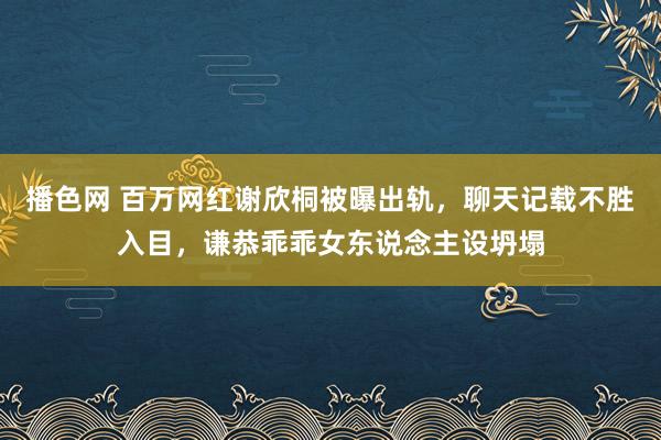 播色网 百万网红谢欣桐被曝出轨，聊天记载不胜入目，谦恭乖乖女东说念主设坍塌