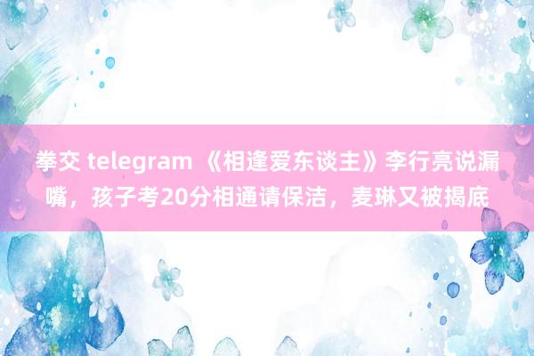 拳交 telegram 《相逢爱东谈主》李行亮说漏嘴，孩子考20分相通请保洁，麦琳又被揭底