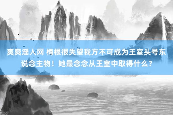 爽爽淫人网 梅根很失望我方不可成为王室头号东说念主物！她最念念从王室中取得什么？