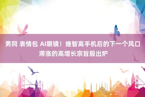 男同 表情包 AI眼镜！继智高手机后的下一个风口 滞涨的高增长宗旨股出炉