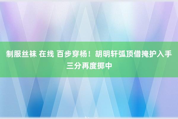 制服丝袜 在线 百步穿杨！胡明轩弧顶借掩护入手三分再度掷中