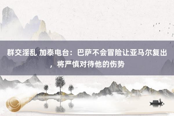 群交淫乱 加泰电台：巴萨不会冒险让亚马尔复出，将严慎对待他的伤势