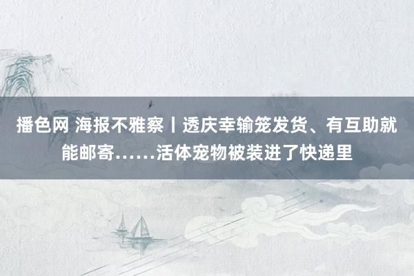 播色网 海报不雅察丨透庆幸输笼发货、有互助就能邮寄……活体宠物被装进了快递里