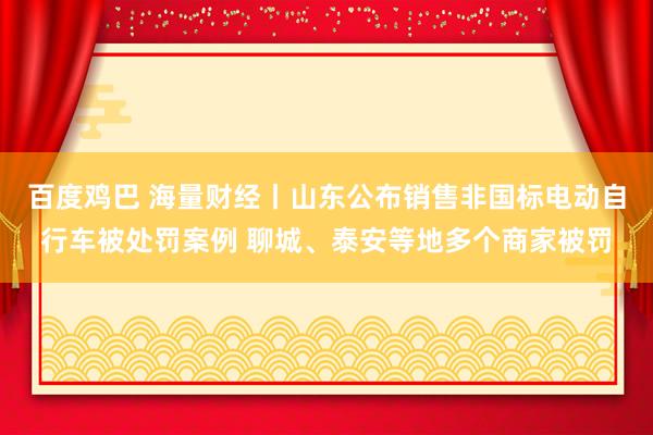 百度鸡巴 海量财经丨山东公布销售非国标电动自行车被处罚案例 聊城、泰安等地多个商家被罚