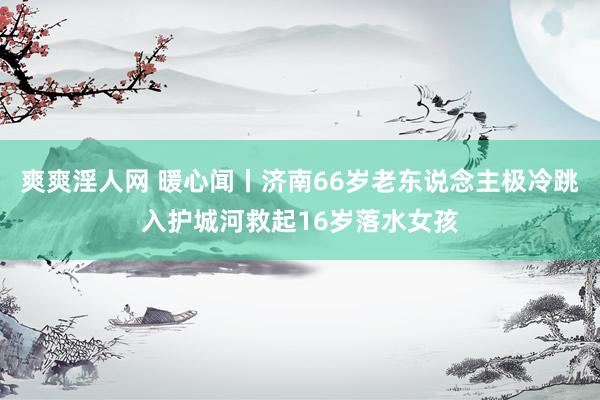 爽爽淫人网 暖心闻丨济南66岁老东说念主极冷跳入护城河救起16岁落水女孩