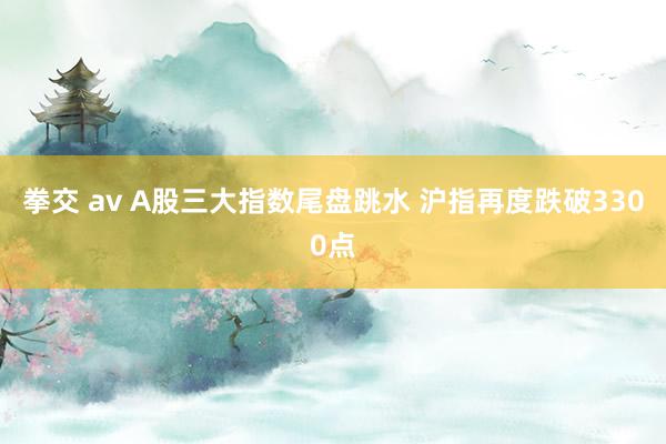 拳交 av A股三大指数尾盘跳水 沪指再度跌破3300点