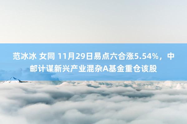 范冰冰 女同 11月29日易点六合涨5.54%，中邮计谋新兴产业混杂A基金重仓该股