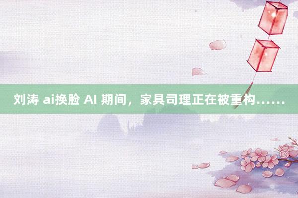 刘涛 ai换脸 AI 期间，家具司理正在被重构……