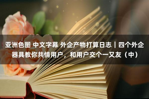 亚洲色图 中文字幕 外企产物打算日志｜四个外企器具教你共情用户，和用户交个一又友（中）