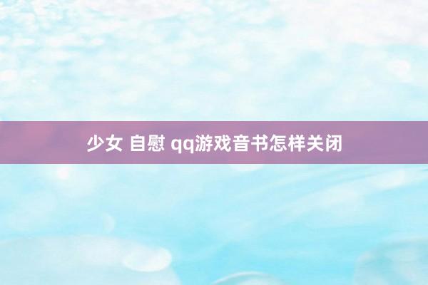 少女 自慰 qq游戏音书怎样关闭