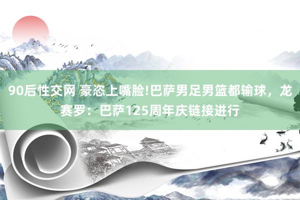 90后性交网 豪恣上嘴脸!巴萨男足男篮都输球，龙赛罗：巴萨125周年庆链接进行