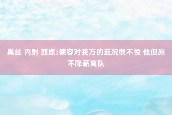 黑丝 内射 西媒:德容对我方的近况很不悦 他但愿不降薪离队