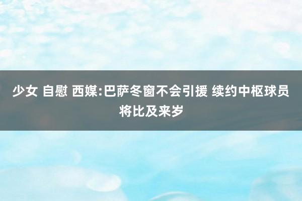 少女 自慰 西媒:巴萨冬窗不会引援 续约中枢球员将比及来岁