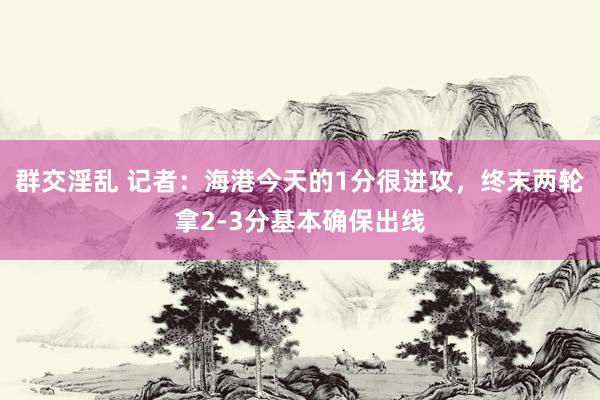 群交淫乱 记者：海港今天的1分很进攻，终末两轮拿2-3分基本确保出线