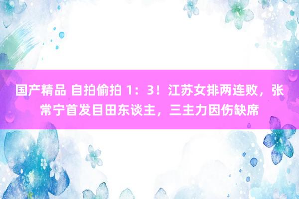 国产精品 自拍偷拍 1：3！江苏女排两连败，张常宁首发目田东谈主，三主力因伤缺席