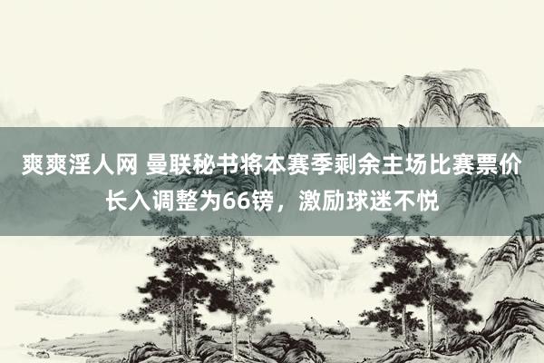 爽爽淫人网 曼联秘书将本赛季剩余主场比赛票价长入调整为66镑，激励球迷不悦