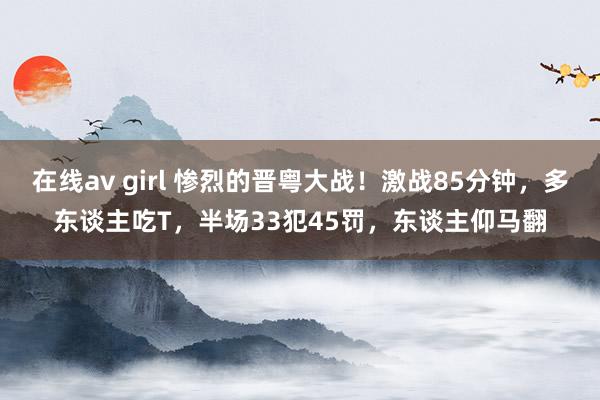 在线av girl 惨烈的晋粤大战！激战85分钟，多东谈主吃T，半场33犯45罚，东谈主仰马翻