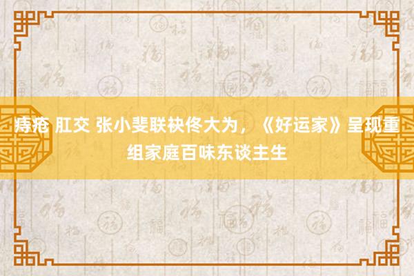 痔疮 肛交 张小斐联袂佟大为，《好运家》呈现重组家庭百味东谈主生