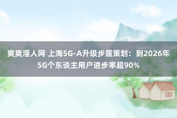 爽爽淫人网 上海5G-A升级步履策划：到2026年5G个东谈主用户进步率超90%