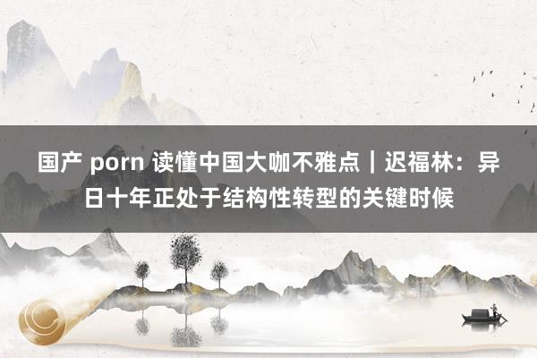 国产 porn 读懂中国大咖不雅点｜迟福林：异日十年正处于结构性转型的关键时候