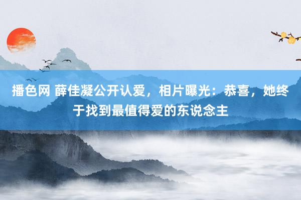 播色网 薛佳凝公开认爱，相片曝光：恭喜，她终于找到最值得爱的东说念主