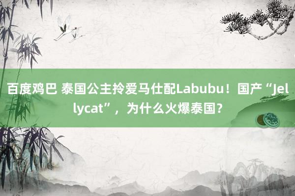 百度鸡巴 泰国公主拎爱马仕配Labubu！国产“Jellycat”，为什么火爆泰国？