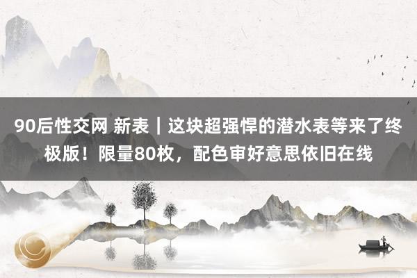 90后性交网 新表｜这块超强悍的潜水表等来了终极版！限量80枚，配色审好意思依旧在线