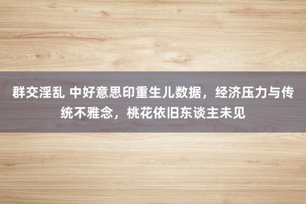 群交淫乱 中好意思印重生儿数据，经济压力与传统不雅念，桃花依旧东谈主未见