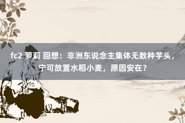 fc2 萝莉 回想：非洲东说念主集体无数种芋头，宁可放置水稻小麦，原因安在？