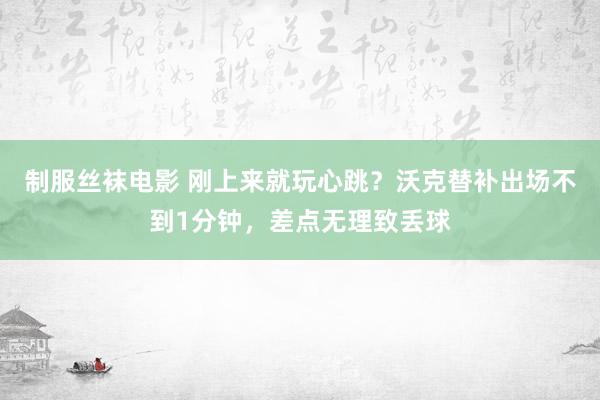 制服丝袜电影 刚上来就玩心跳？沃克替补出场不到1分钟，差点无理致丢球