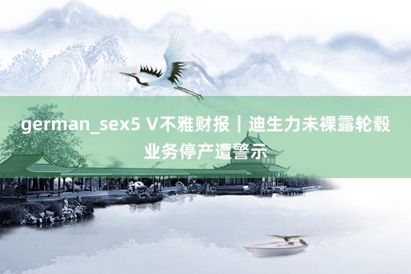 german_sex5 V不雅财报｜迪生力未裸露轮毂业务停产遭警示