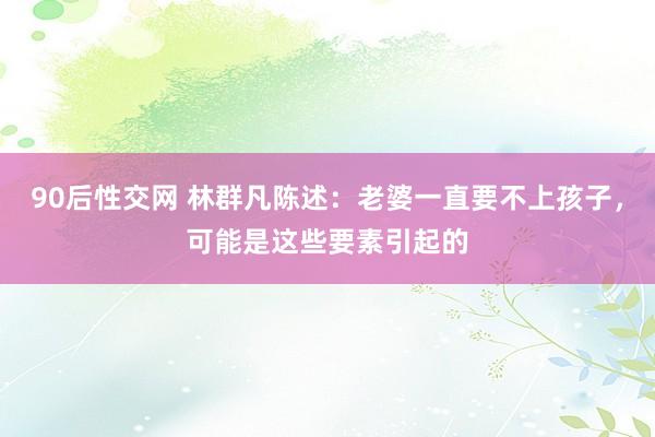 90后性交网 林群凡陈述：老婆一直要不上孩子，可能是这些要素引起的