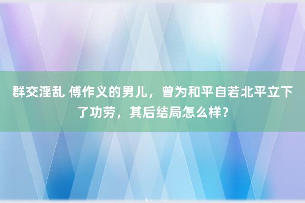 群交淫乱 傅作义的男儿，曾为和平自若北平立下了功劳，其后结局怎么样？