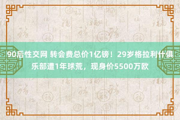 90后性交网 转会费总价1亿镑！29岁格拉利什俱乐部遭1年球荒，现身价5500万欧