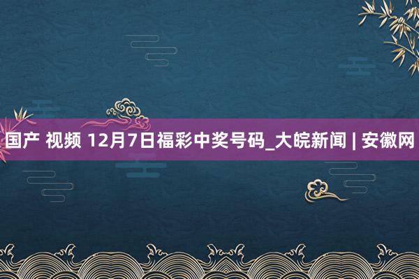 国产 视频 12月7日福彩中奖号码_大皖新闻 | 安徽网