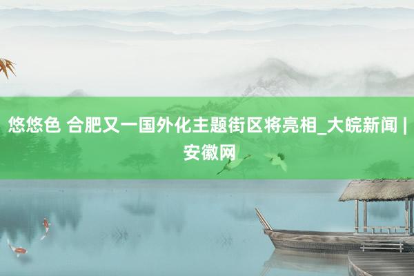 悠悠色 合肥又一国外化主题街区将亮相_大皖新闻 | 安徽网