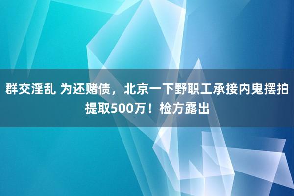 群交淫乱 为还赌债，北京一下野职工承接内鬼摆拍提取500万！检方露出