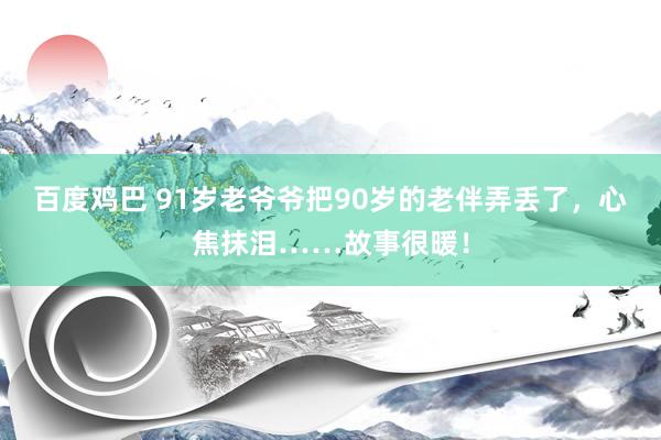 百度鸡巴 91岁老爷爷把90岁的老伴弄丢了，心焦抹泪……故事很暖！